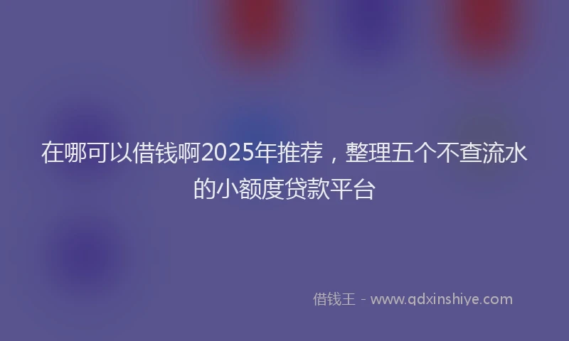 在哪可以借钱啊2025年推荐，整理五个不查流水的小额度贷款平台