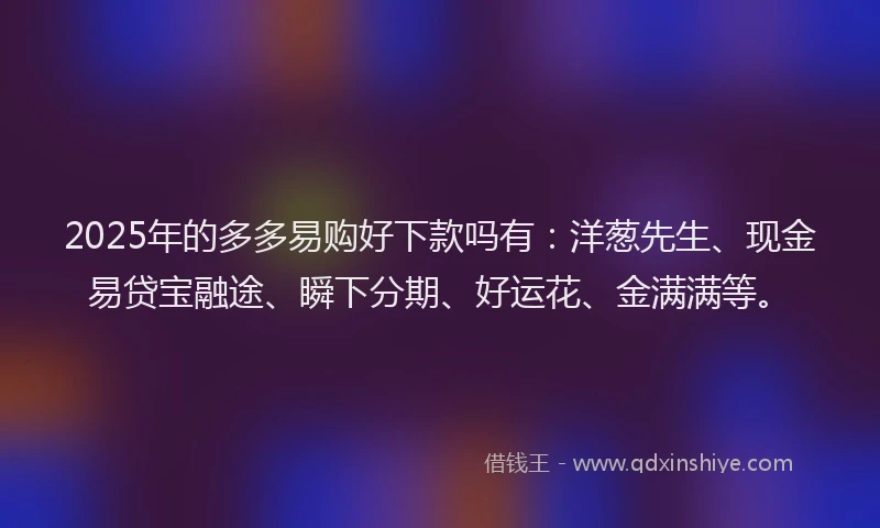 2025年的多多易购好下款吗有：洋葱先生、现金易贷宝融途、瞬下分期、好运花、金满满等。