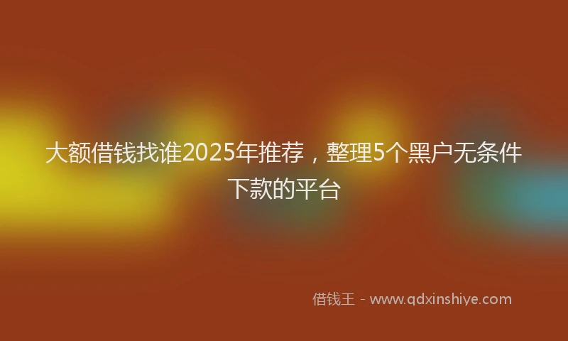 大额借钱找谁2025年推荐，整理5个黑户无条件下款的平台