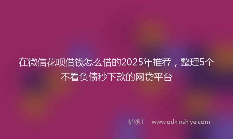 在微信花呗借钱怎么借的2025年推荐，整理5个不看负债秒下款的网贷平台