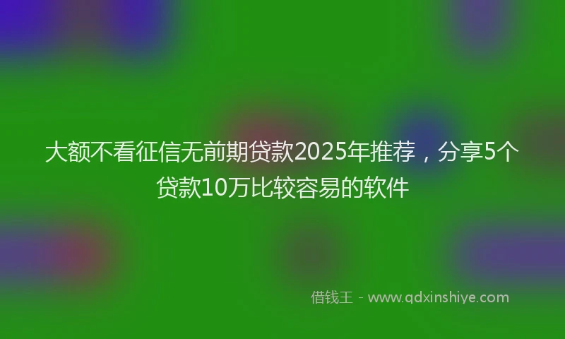 大额不看征信无前期贷款2025年推荐，分享5个贷款10万比较容易的软件