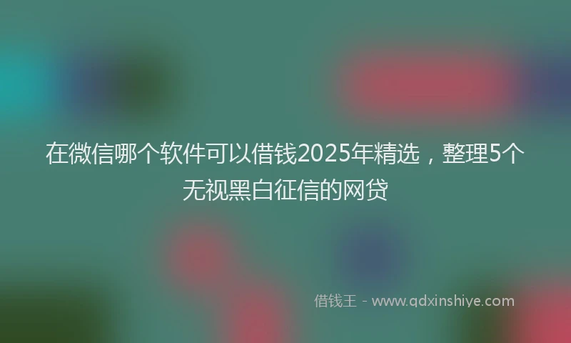 在微信哪个软件可以借钱2025年精选，整理5个无视黑白征信的网贷
