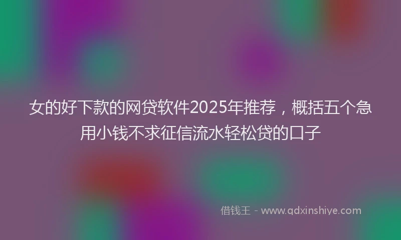 女的好下款的网贷软件2025年推荐，概括五个急用小钱不求征信流水轻松贷的口子