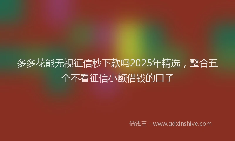 多多花能无视征信秒下款吗2025年精选，整合五个不看征信小额借钱的口子