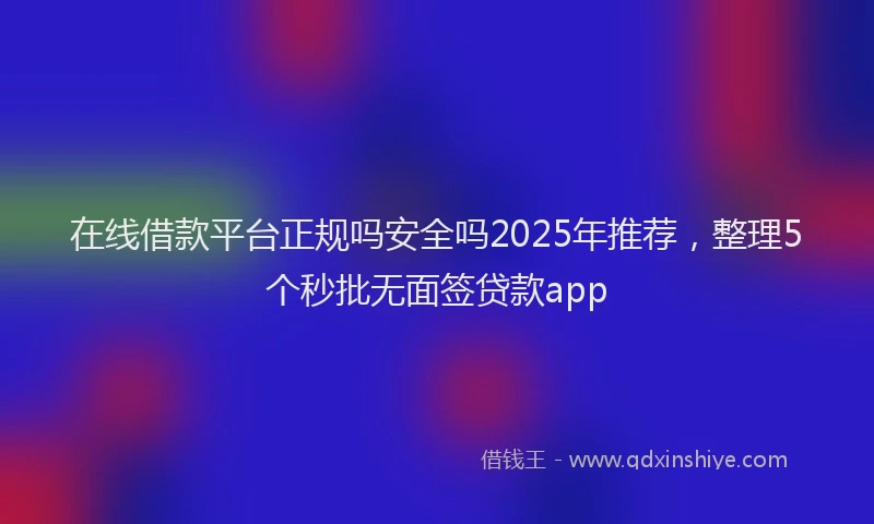 在线借款平台正规吗安全吗2025年推荐，整理5个秒批无面签贷款app