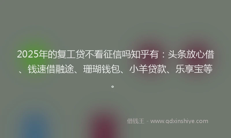 2025年的复工贷不看征信吗知乎有：头条放心借、钱速借融途、珊瑚钱包、小羊贷款、乐享宝等。