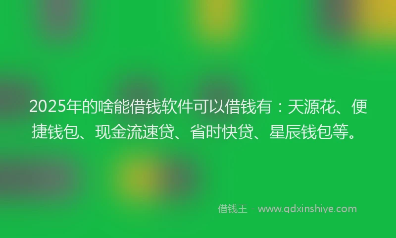 2025年的啥能借钱软件可以借钱有：天源花、便捷钱包、现金流速贷、省时快贷、星辰钱包等。
