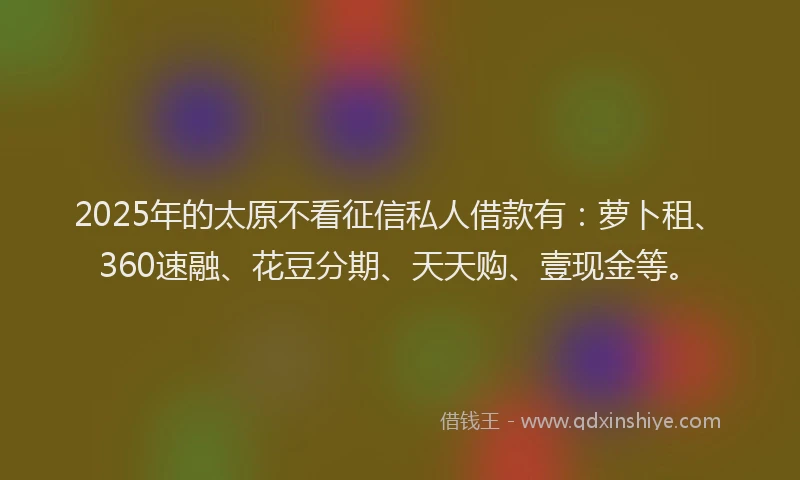 2025年的太原不看征信私人借款有：萝卜租、360速融、花豆分期、天天购、壹现金等。