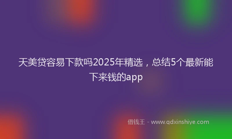 天美贷容易下款吗2025年精选，总结5个最新能下来钱的app