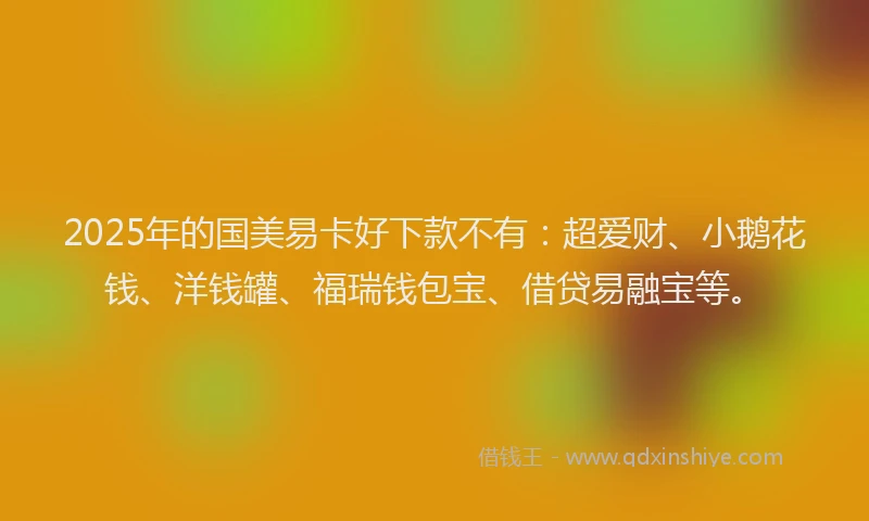 2025年的国美易卡好下款不有：超爱财、小鹅花钱、洋钱罐、福瑞钱包宝、借贷易融宝等。