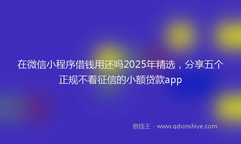 在微信小程序借钱用还吗2025年精选，分享五个正规不看征信的小额贷款app