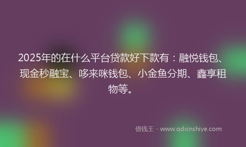 2025年的在什么平台贷款好下款有：融悦钱包、现金秒融宝、哆来咪钱包、小金鱼分期、鑫享租物等。