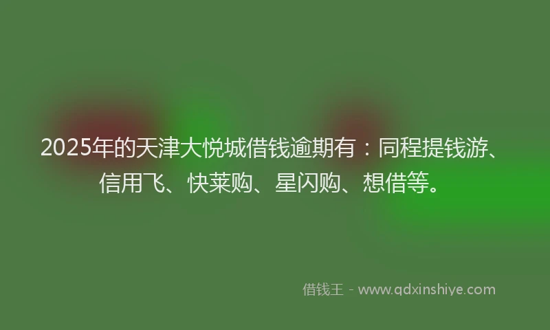 2025年的天津大悦城借钱逾期有：同程提钱游、信用飞、快莱购、星闪购、想借等。