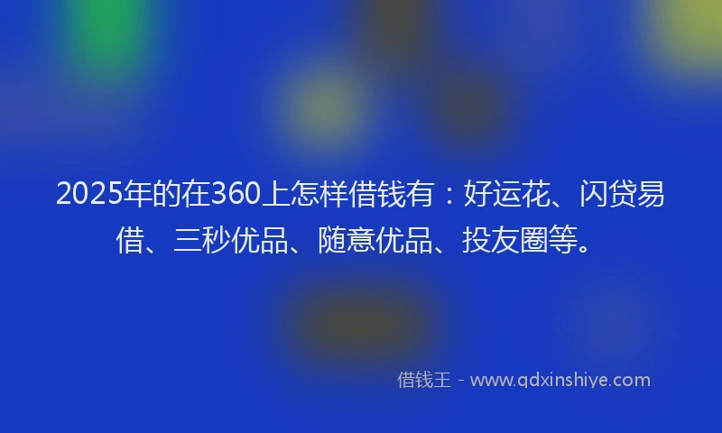 2025年的在360上怎样借钱有：好运花、闪贷易借、三秒优品、随意优品、投友圈等。