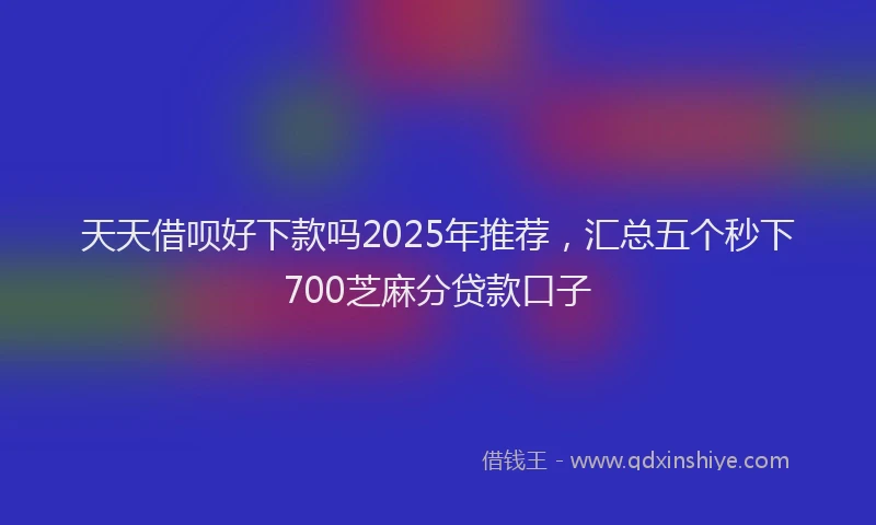 天天借呗好下款吗2025年推荐，汇总五个秒下700芝麻分贷款口子
