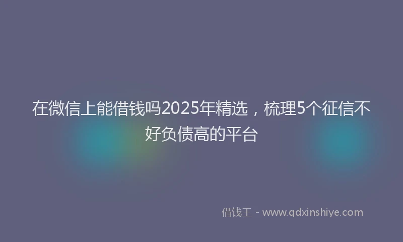 在微信上能借钱吗2025年精选，梳理5个征信不好负债高的平台