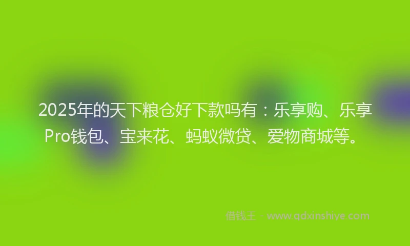 2025年的天下粮仓好下款吗有：乐享购、乐享Pro钱包、宝来花、蚂蚁微贷、爱物商城等。