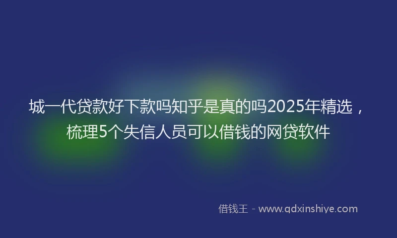 城一代贷款好下款吗知乎是真的吗2025年精选，梳理5个失信人员可以借钱的网贷软件