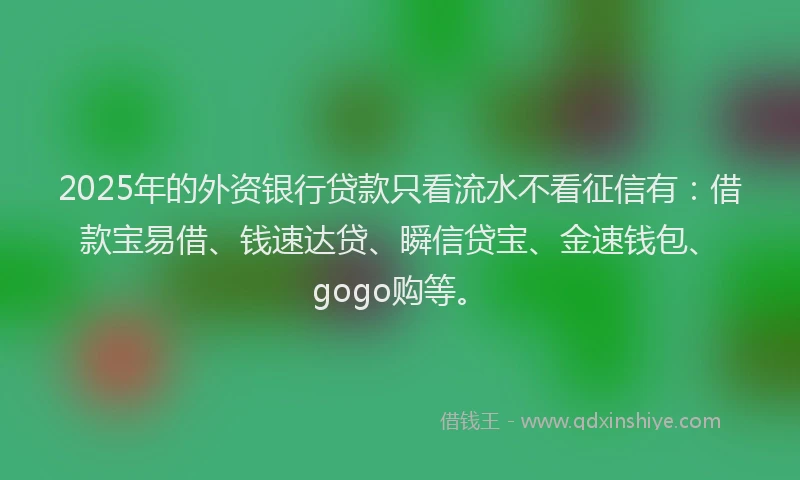 2025年的外资银行贷款只看流水不看征信有：借款宝易借、钱速达贷、瞬信贷宝、金速钱包、gogo购等。