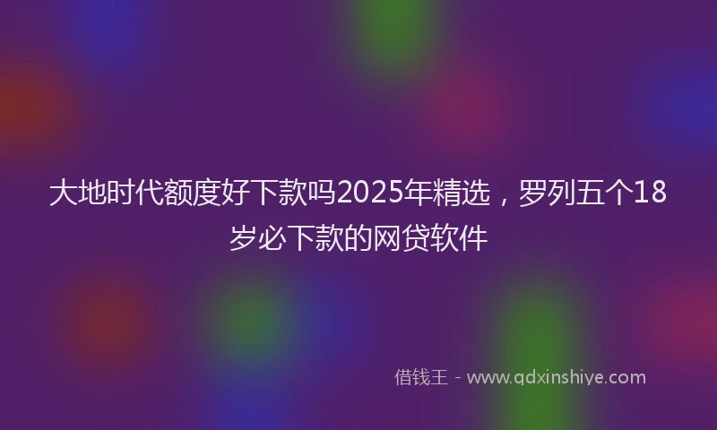 大地时代额度好下款吗2025年精选，罗列五个18岁必下款的网贷软件