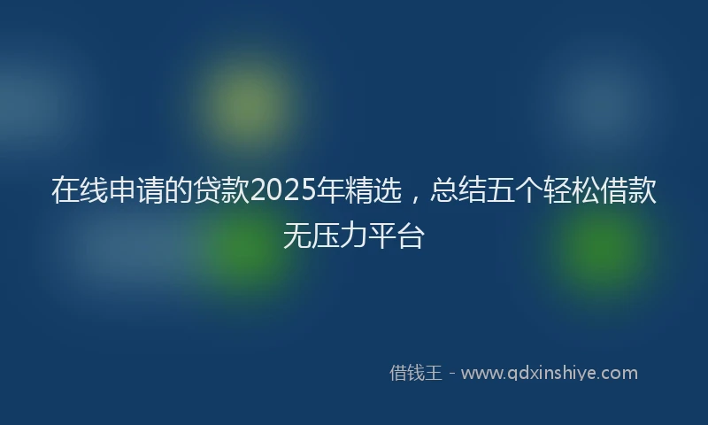 在线申请的贷款2025年精选，总结五个轻松借款无压力平台