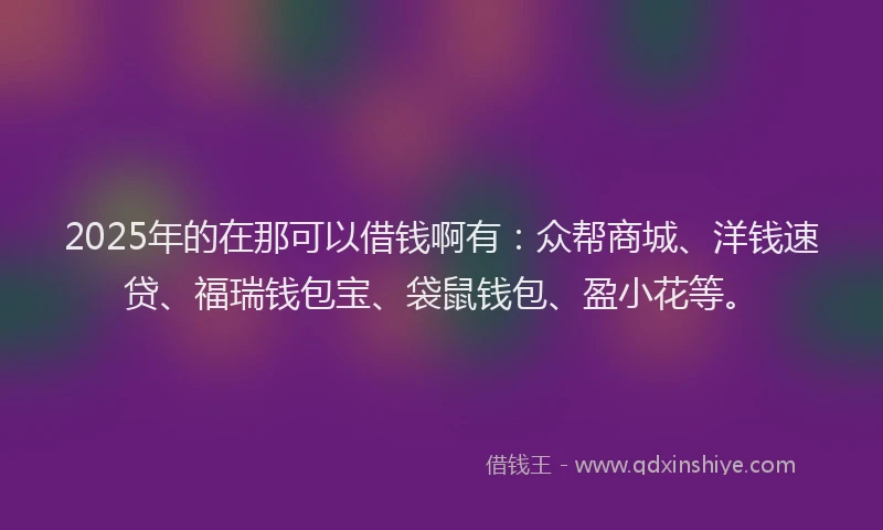 2025年的在那可以借钱啊有：众帮商城、洋钱速贷、福瑞钱包宝、袋鼠钱包、盈小花等。