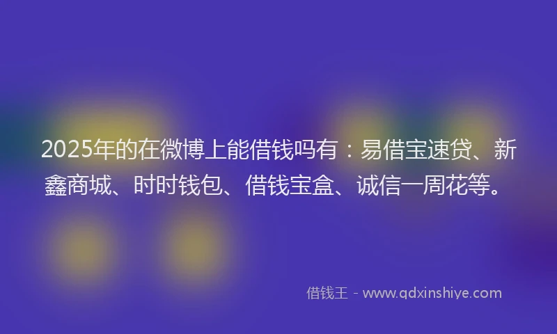 2025年的在微博上能借钱吗有：易借宝速贷、新鑫商城、时时钱包、借钱宝盒、诚信一周花等。