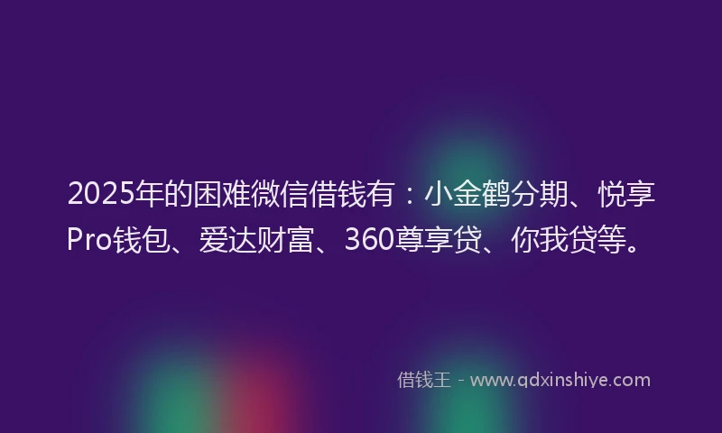 2025年的困难微信借钱有：小金鹤分期、悦享Pro钱包、爱达财富、360尊享贷、你我贷等。