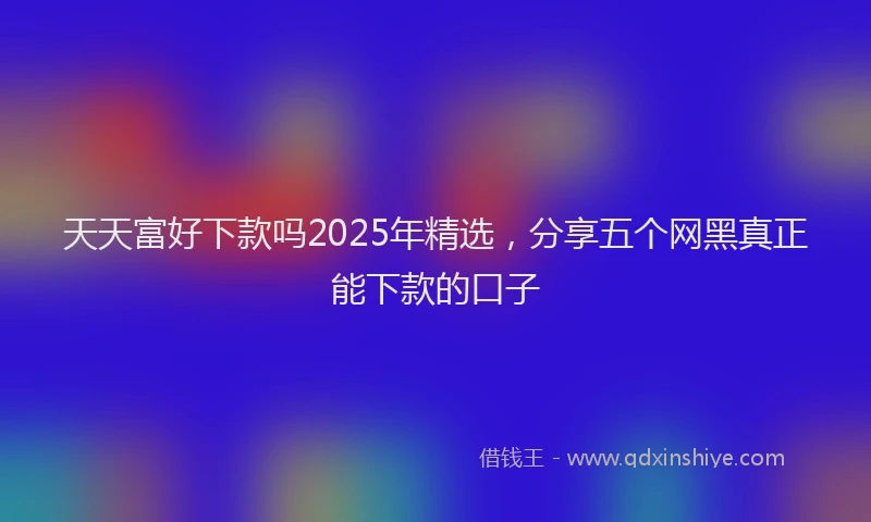 天天富好下款吗2025年精选，分享五个网黑真正能下款的口子