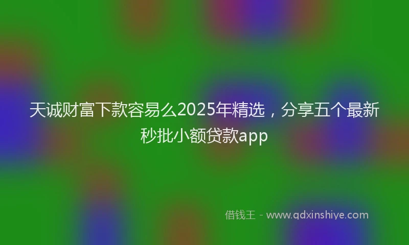 天诚财富下款容易么2025年精选，分享五个最新秒批小额贷款app