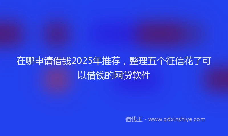 在哪申请借钱2025年推荐，整理五个征信花了可以借钱的网贷软件