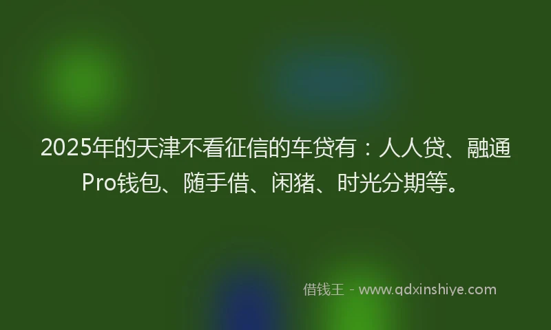 2025年的天津不看征信的车贷有:人人贷、融通Pro钱包、随手借、闲猪、时光分期等。