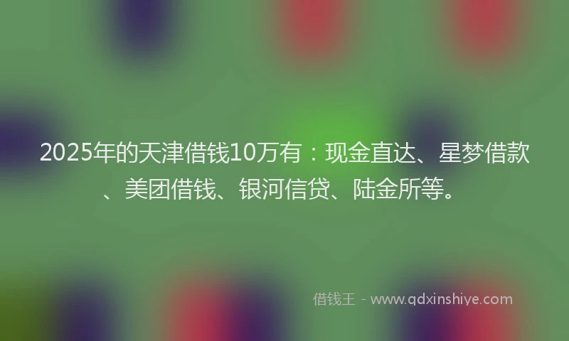 2025年的天津借钱10万有：现金直达、星梦借款、美团借钱、银河信贷、陆金所等。