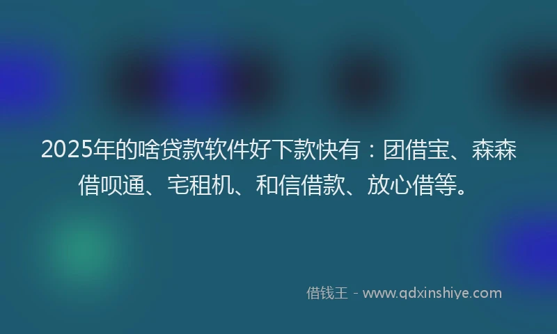 2025年的啥贷款软件好下款快有：团借宝、森森借呗通、宅租机、和信借款、放心借等。