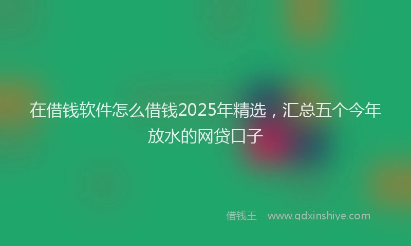 在借钱软件怎么借钱2025年精选，汇总五个今年放水的网贷口子