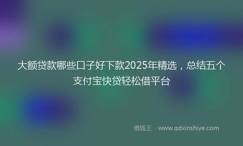 大额贷款哪些口子好下款2025年精选，总结五个支付宝快贷轻松借平台