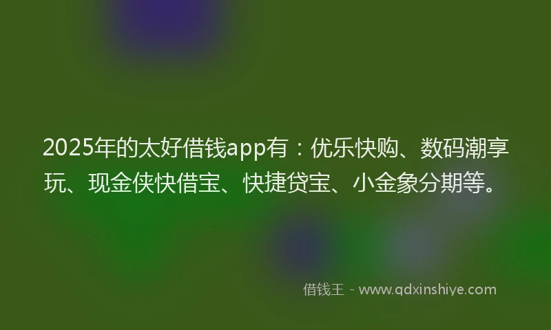 2025年的太好借钱app有：优乐快购、数码潮享玩、现金侠快借宝、快捷贷宝、小金象分期等。