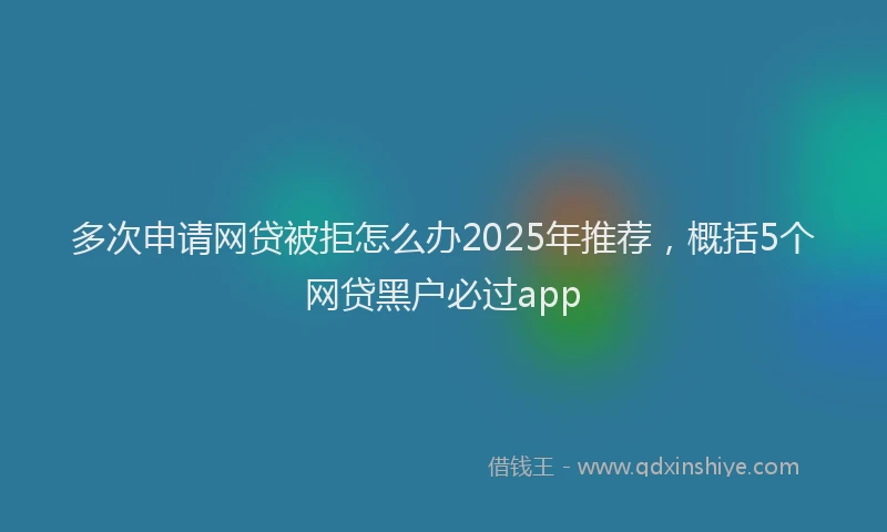 多次申请网贷被拒怎么办2025年推荐，概括5个网贷黑户必过app
