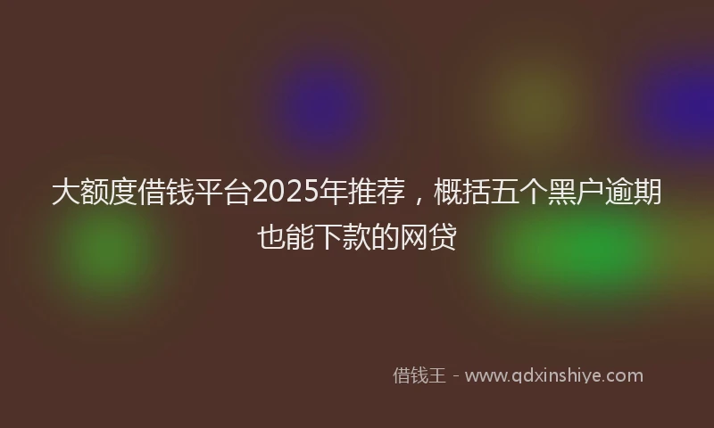 大额度借钱平台2025年推荐，概括五个黑户逾期也能下款的网贷