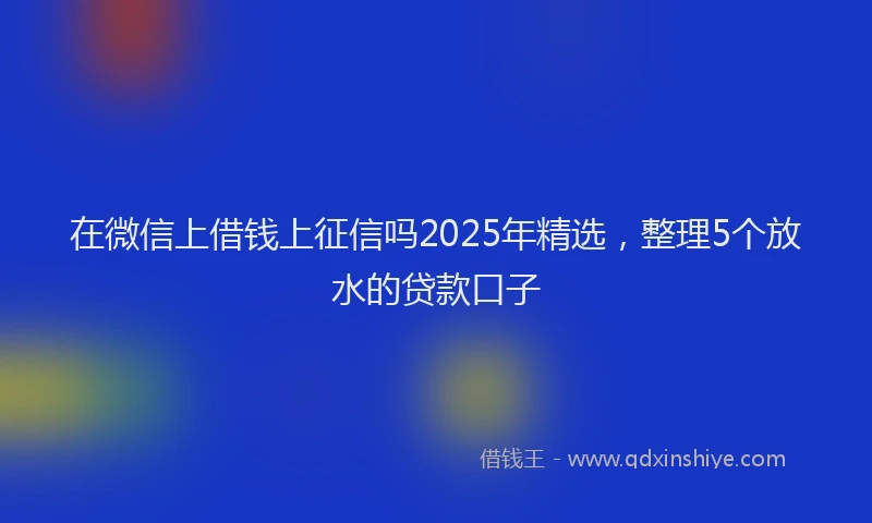 在微信上借钱上征信吗2025年精选，整理5个放水的贷款口子