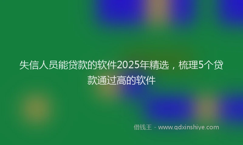 失信人员能贷款的软件2025年精选，梳理5个贷款通过高的软件