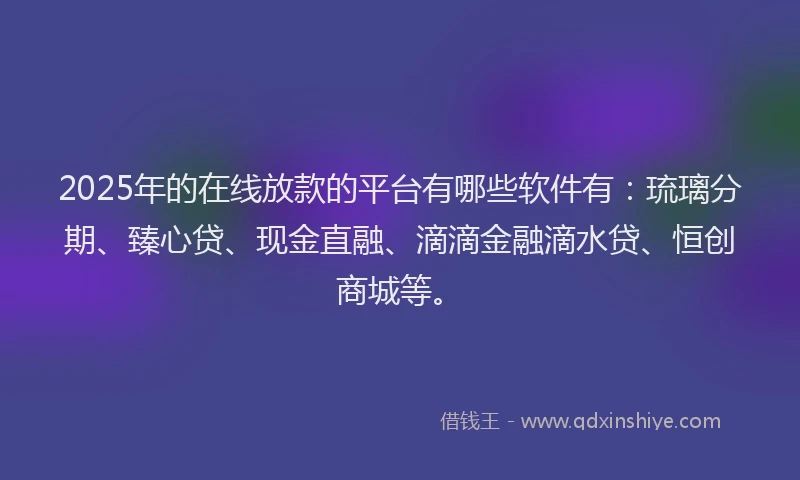 2025年的在线放款的平台有哪些软件有：琉璃分期、臻心贷、现金直融、滴滴金融滴水贷、恒创商城等。