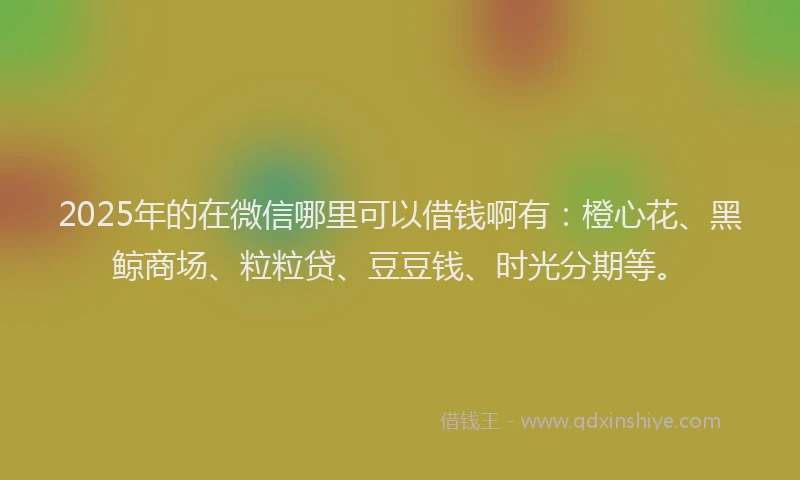 2025年的在微信哪里可以借钱啊有：橙心花、黑鲸商场、粒粒贷、豆豆钱、时光分期等。
