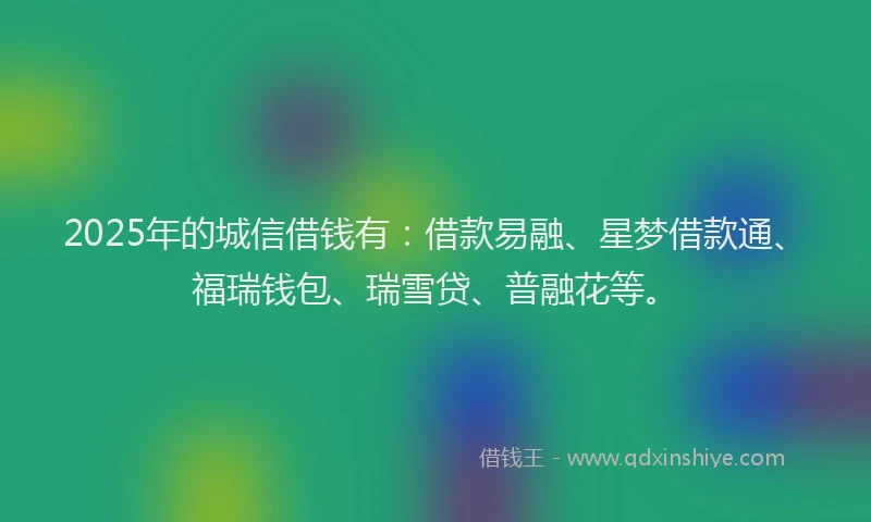 2025年的城信借钱有：借款易融、星梦借款通、福瑞钱包、瑞雪贷、普融花等。