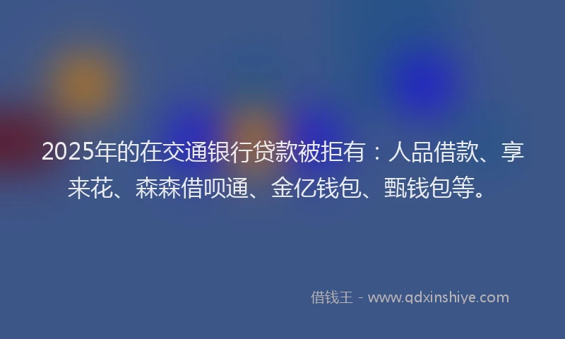 2025年的在交通银行贷款被拒有：人品借款、享来花、森森借呗通、金亿钱包、甄钱包等。