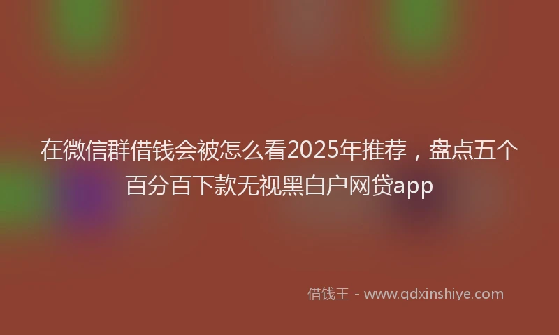 在微信群借钱会被怎么看2025年推荐，盘点五个百分百下款无视黑白户网贷app
