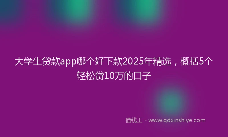 大学生贷款app哪个好下款2025年精选，概括5个轻松贷10万的口子