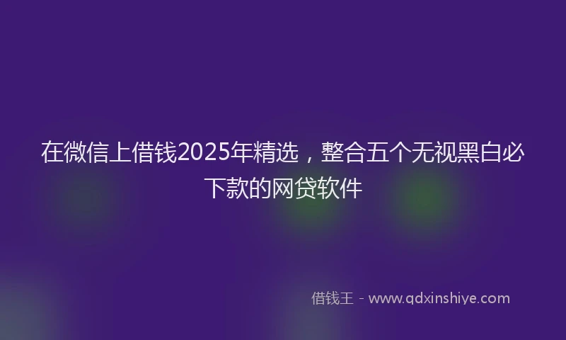 在微信上借钱2025年精选，整合五个无视黑白必下款的网贷软件