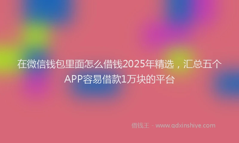 在微信钱包里面怎么借钱2025年精选，汇总五个APP容易借款1万块的平台