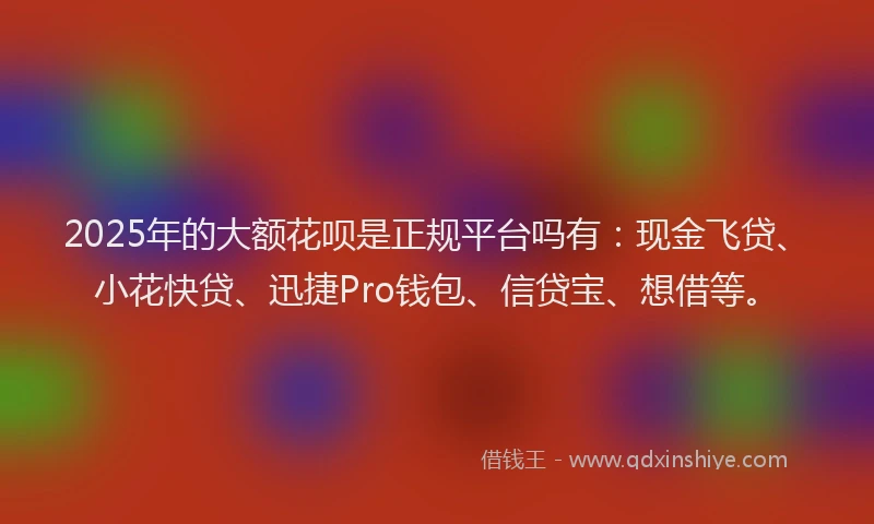 2025年的大额花呗是正规平台吗有：现金飞贷、小花快贷、迅捷Pro钱包、信贷宝、想借等。